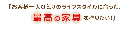 「お客様一人ひとりのライフスタイルに合った、最高の家具を作りたい！